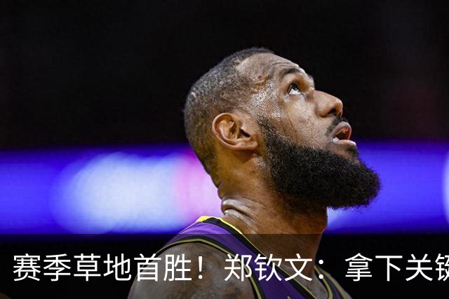 赛季草地首胜！郑钦文：拿下关键分很开心 放平心态全力拼搏
